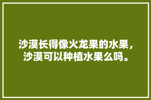 沙漠长得像火龙果的水果，沙漠可以种植水果么吗。 水果种植