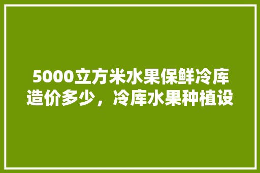 5000立方米水果保鲜冷库造价多少，冷库水果种植设备价格表。 畜牧养殖