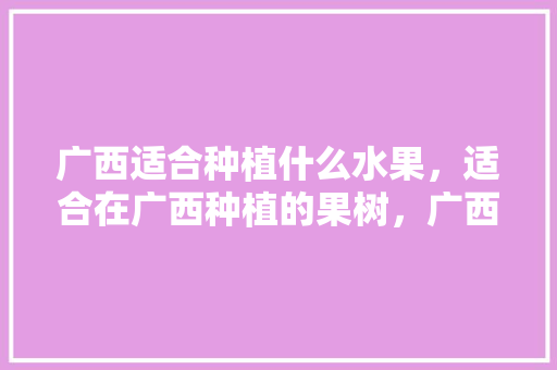 广西适合种植什么水果，适合在广西种植的果树，广西100亩水果种植面积。 土壤施肥