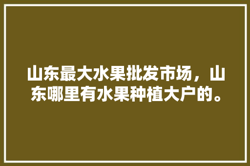 山东最大水果批发市场，山东哪里有水果种植大户的。 畜牧养殖