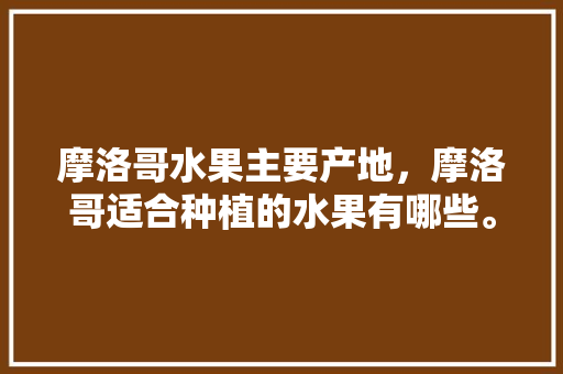 摩洛哥水果主要产地，摩洛哥适合种植的水果有哪些。 摩洛哥水果主要产地，摩洛哥适合种植的水果有哪些。 水果种植