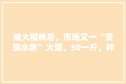 继大樱桃后，市场又一“贵族水果”火爆，50一斤，种植效益好吗，贵族水果种植方法有哪些。 土壤施肥