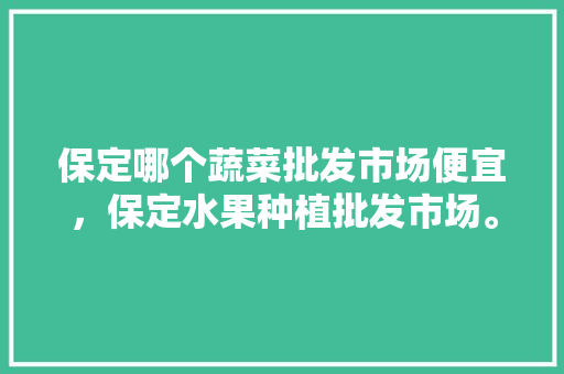 保定哪个蔬菜批发市场便宜，保定水果种植批发市场。 保定哪个蔬菜批发市场便宜，保定水果种植批发市场。 蔬菜种植