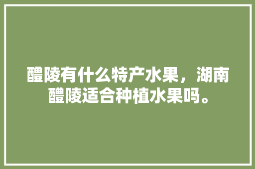 醴陵有什么特产水果，湖南醴陵适合种植水果吗。 家禽养殖