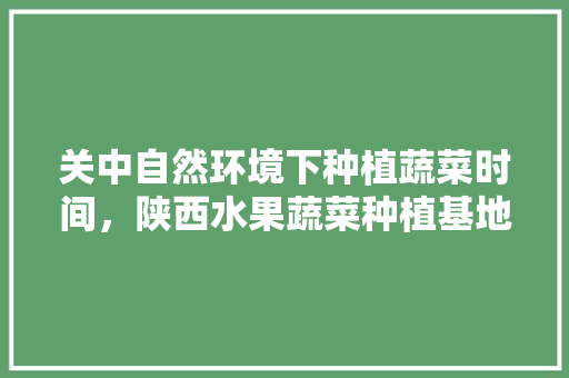 关中自然环境下种植蔬菜时间，陕西水果蔬菜种植基地。 土壤施肥