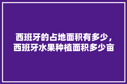 西班牙的占地面积有多少，西班牙水果种植面积多少亩。 畜牧养殖