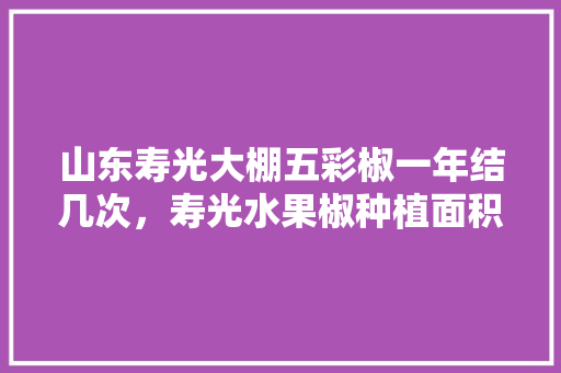 山东寿光大棚五彩椒一年结几次，寿光水果椒种植面积多少亩。 畜牧养殖