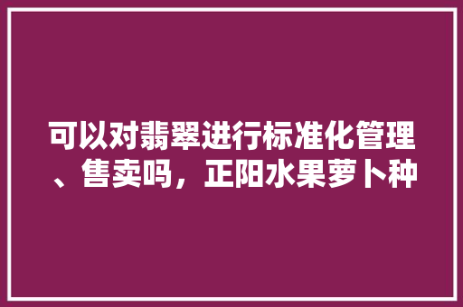 可以对翡翠进行标准化管理、售卖吗，正阳水果萝卜种植基地在哪里。 可以对翡翠进行标准化管理、售卖吗，正阳水果萝卜种植基地在哪里。 水果种植