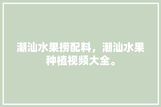 潮汕水果捞配料，潮汕水果种植视频大全。 土壤施肥