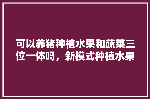 可以养猪种植水果和蔬菜三位一体吗，新模式种植水果有哪些。 可以养猪种植水果和蔬菜三位一体吗，新模式种植水果有哪些。 畜牧养殖