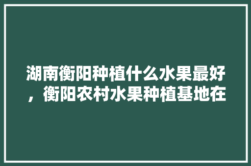 湖南衡阳种植什么水果最好，衡阳农村水果种植基地在哪里。 畜牧养殖