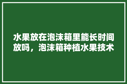 水果放在泡沫箱里能长时间放吗，泡沫箱种植水果技术视频。 水果种植