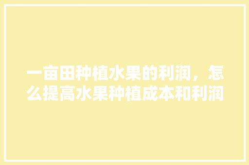 一亩田种植水果的利润，怎么提高水果种植成本和利润。 畜牧养殖