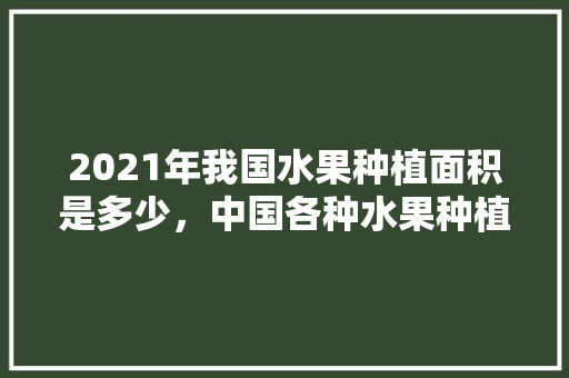 2021年我国水果种植面积是多少，中国各种水果种植面积排名。 土壤施肥