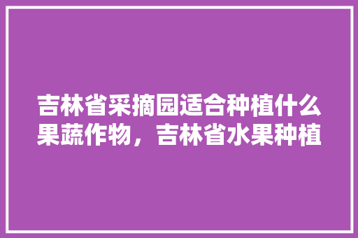 吉林省采摘园适合种植什么果蔬作物，吉林省水果种植公司名录最新。 水果种植