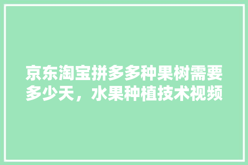 京东淘宝拼多多种果树需要多少天，水果种植技术视频教程。 京东淘宝拼多多种果树需要多少天，水果种植技术视频教程。 水果种植