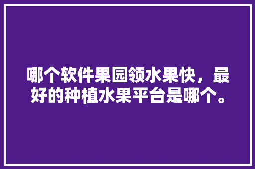 哪个软件果园领水果快，最好的种植水果平台是哪个。 水果种植