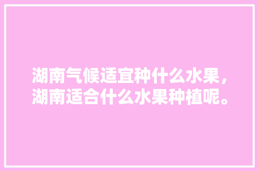 湖南气候适宜种什么水果，湖南适合什么水果种植呢。 水果种植