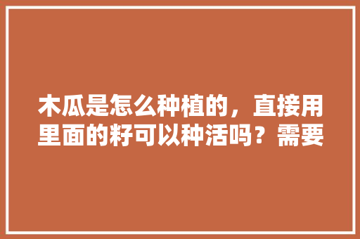 木瓜是怎么种植的，直接用里面的籽可以种活吗？需要注意什么，水果种子种植过程视频。 家禽养殖