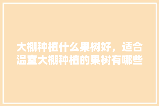 大棚种植什么果树好，适合温室大棚种植的果树有哪些，什么水果不能温室种植呢。 水果种植