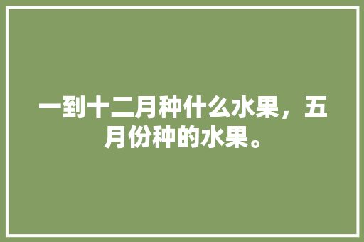 一到十二月种什么水果，五月份种的水果。 水果种植