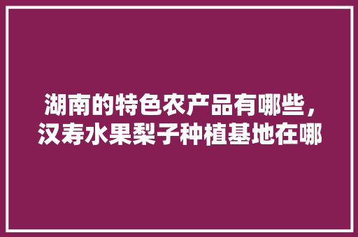 湖南的特色农产品有哪些，汉寿水果梨子种植基地在哪里。 湖南的特色农产品有哪些，汉寿水果梨子种植基地在哪里。 水果种植