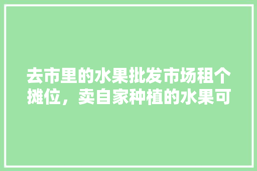 去市里的水果批发市场租个摊位，卖自家种植的水果可行吗，在外面种植水果可以吗。 家禽养殖