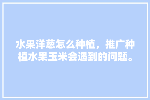 水果洋葱怎么种植，推广种植水果玉米会遇到的问题。 家禽养殖