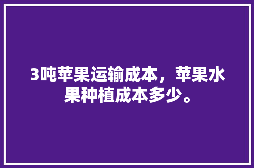 3吨苹果运输成本，苹果水果种植成本多少。 土壤施肥