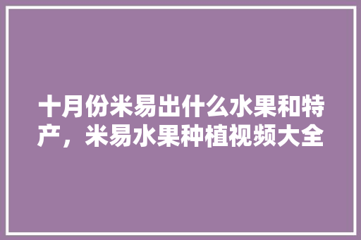 十月份米易出什么水果和特产，米易水果种植视频大全。 土壤施肥