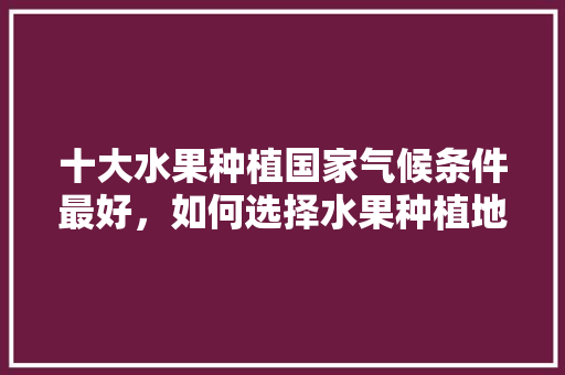 十大水果种植国家气候条件最好，如何选择水果种植地区。 家禽养殖