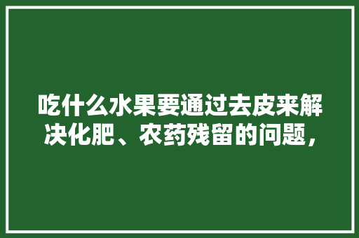 吃什么水果要通过去皮来解决化肥、农药残留的问题，残留水果怎么种植的。 土壤施肥