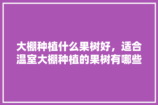 大棚种植什么果树好，适合温室大棚种植的果树有哪些，大棚种植水果怎么种植。 土壤施肥