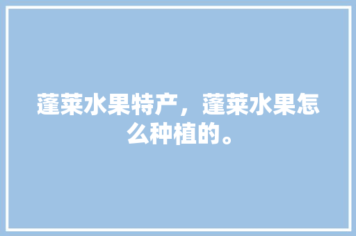 蓬莱水果特产，蓬莱水果怎么种植的。 土壤施肥