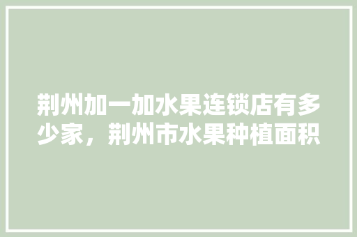 荆州加一加水果连锁店有多少家，荆州市水果种植面积。 土壤施肥