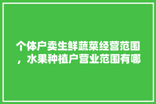 个体户卖生鲜蔬菜经营范围，水果种植户营业范围有哪些。 水果种植