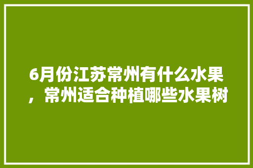 6月份江苏常州有什么水果，常州适合种植哪些水果树。 畜牧养殖