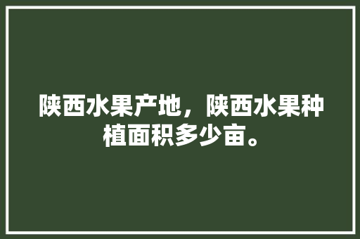 陕西水果产地，陕西水果种植面积多少亩。 水果种植