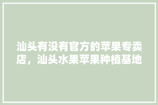 汕头有没有官方的苹果专卖店，汕头水果苹果种植基地在哪里。 汕头有没有官方的苹果专卖店，汕头水果苹果种植基地在哪里。 水果种植