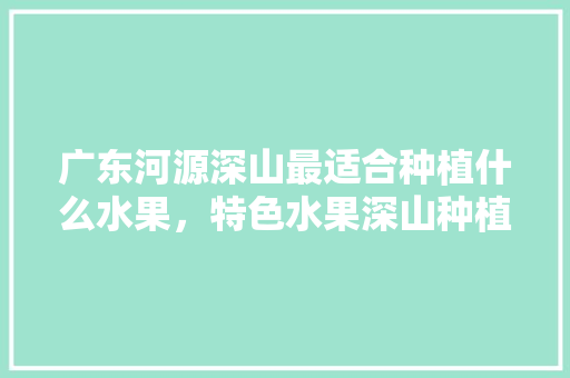 广东河源深山最适合种植什么水果，特色水果深山种植方法。 家禽养殖