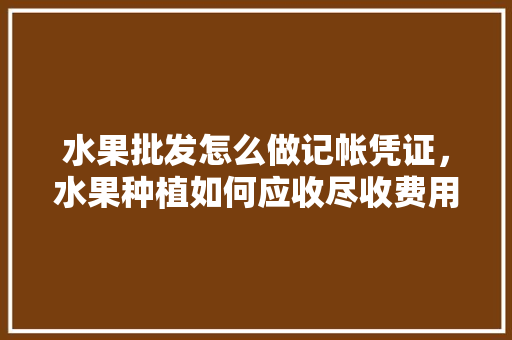 水果批发怎么做记帐凭证，水果种植如何应收尽收费用。 水果批发怎么做记帐凭证，水果种植如何应收尽收费用。 水果种植