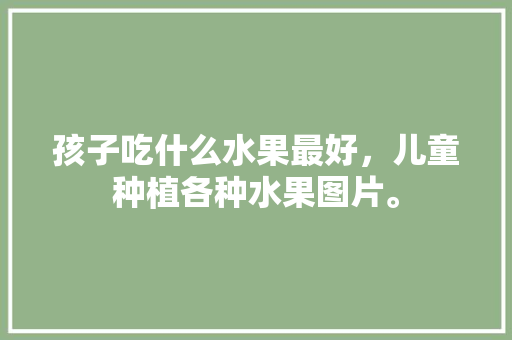 孩子吃什么水果最好，儿童种植各种水果图片。 孩子吃什么水果最好，儿童种植各种水果图片。 水果种植