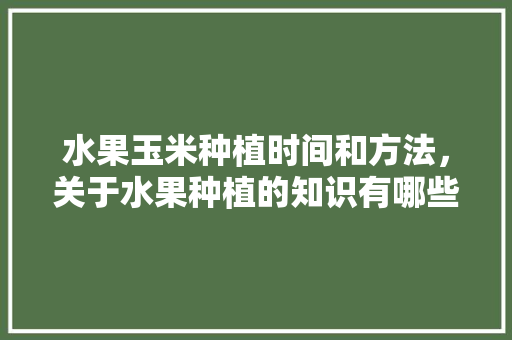 水果玉米种植时间和方法，关于水果种植的知识有哪些。 水果种植