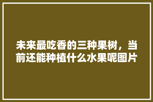 未来最吃香的三种果树，当前还能种植什么水果呢图片。 蔬菜种植