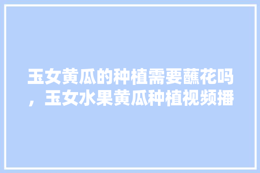 玉女黄瓜的种植需要蘸花吗，玉女水果黄瓜种植视频播放。 家禽养殖