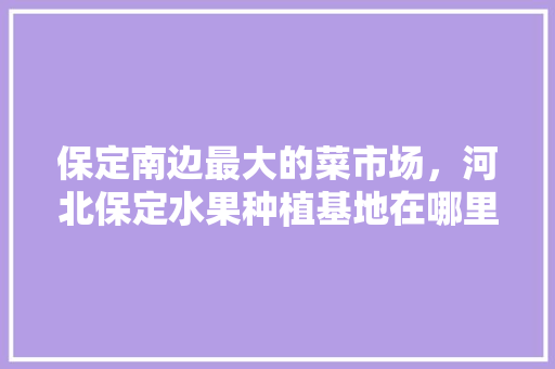 保定南边最大的菜市场，河北保定水果种植基地在哪里。 畜牧养殖