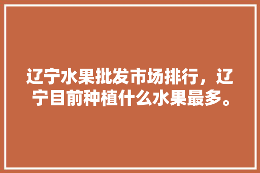 辽宁水果批发市场排行，辽宁目前种植什么水果最多。 蔬菜种植