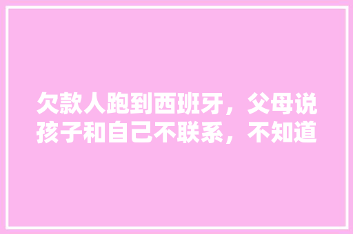 欠款人跑到西班牙，父母说孩子和自己不联系，不知道，实际经常视频，该怎么办，西班牙水果种植视频大全图片。 蔬菜种植