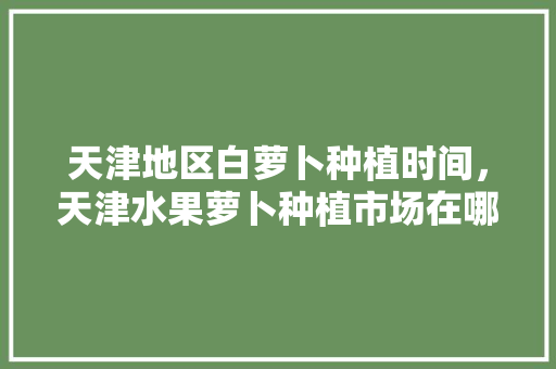 天津地区白萝卜种植时间，天津水果萝卜种植市场在哪里。 家禽养殖