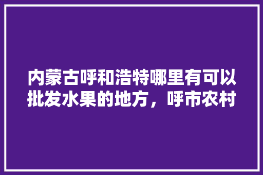 内蒙古呼和浩特哪里有可以批发水果的地方，呼市农村种植水果补贴政策。 水果种植